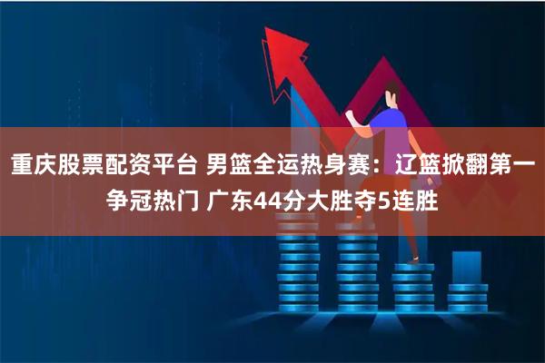 重庆股票配资平台 男篮全运热身赛:辽篮掀翻第一争冠热门 广东44分大胜夺5连胜