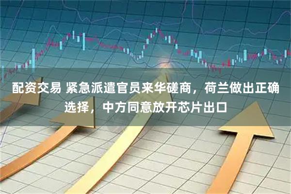 配资交易 紧急派遣官员来华磋商，荷兰做出正确选择，中方同意放开芯片出口