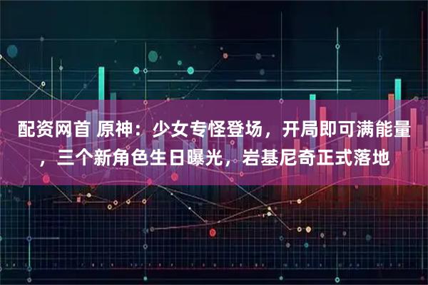 配资网首 原神：少女专怪登场，开局即可满能量，三个新角色生日曝光，岩基尼奇正式落地