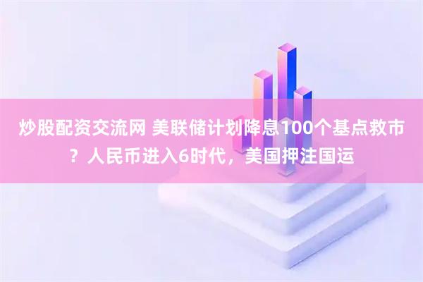 炒股配资交流网 美联储计划降息100个基点救市？人民币进入6时代，美国押注国运