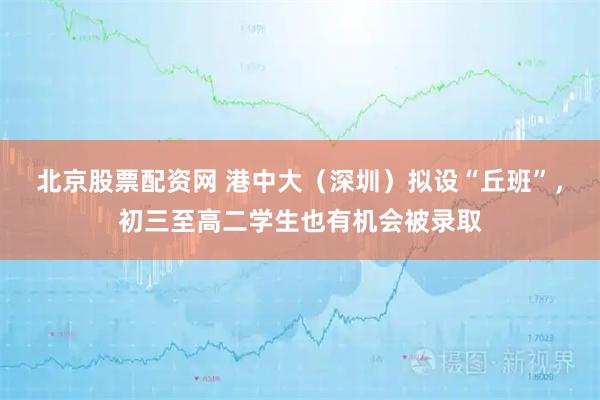 北京股票配资网 港中大（深圳）拟设“丘班”，初三至高二学生也有机会被录取