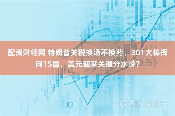 配资财经网 特朗普关税换汤不换药，301大棒挥向15国，美元迎来关键分水岭？