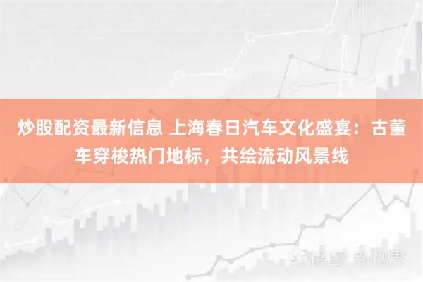 炒股配资最新信息 上海春日汽车文化盛宴：古董车穿梭热门地标，共绘流动风景线