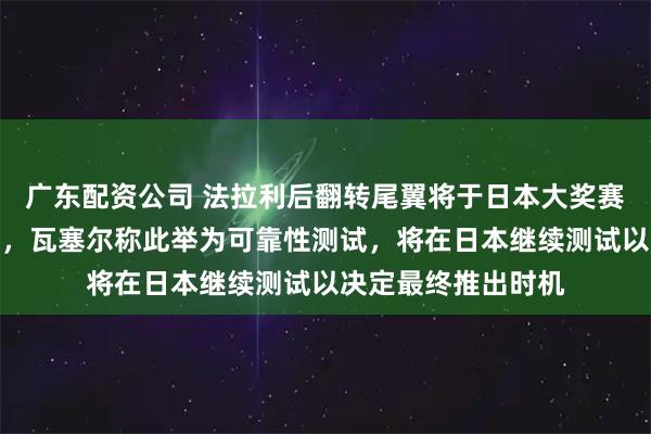 广东配资公司 法拉利后翻转尾翼将于日本大奖赛第一自由练习回归，瓦塞尔称此举为可靠性测试，将在日本继续测试以决定最终推出时机