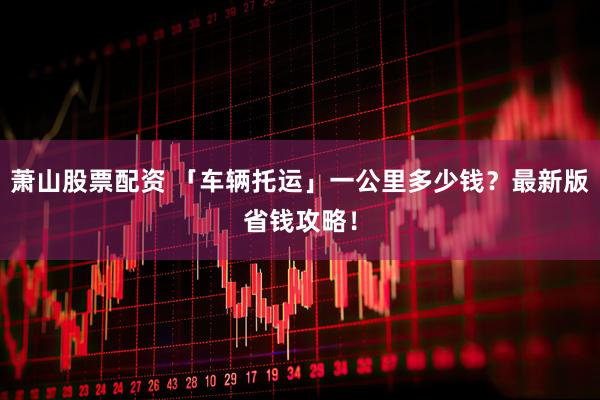 萧山股票配资 「车辆托运」一公里多少钱？最新版省钱攻略！