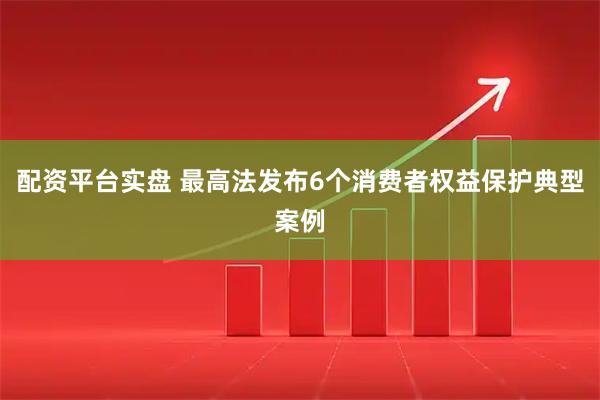 配资平台实盘 最高法发布6个消费者权益保护典型案例