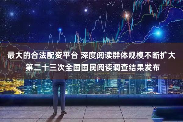 最大的合法配资平台 深度阅读群体规模不断扩大 第二十三次全国国民阅读调查结果发布