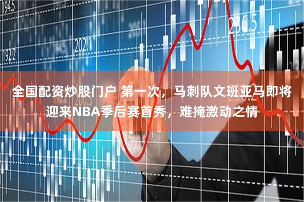 全国配资炒股门户 第一次，马刺队文班亚马即将迎来NBA季后赛首秀，难掩激动之情