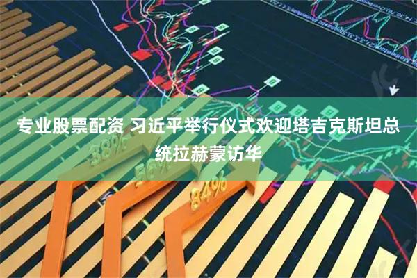 专业股票配资 习近平举行仪式欢迎塔吉克斯坦总统拉赫蒙访华