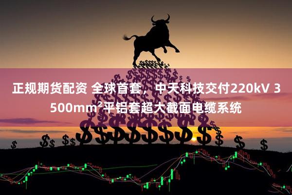 正规期货配资 全球首套，中天科技交付220kV 3500mm²平铝套超大截面电缆系统