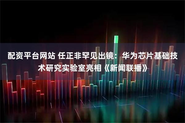 配资平台网站 任正非罕见出镜：华为芯片基础技术研究实验室亮相《新闻联播》