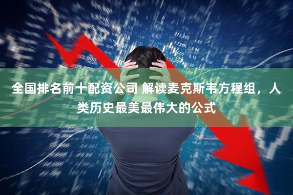 全国排名前十配资公司 解读麦克斯韦方程组，人类历史最美最伟大的公式