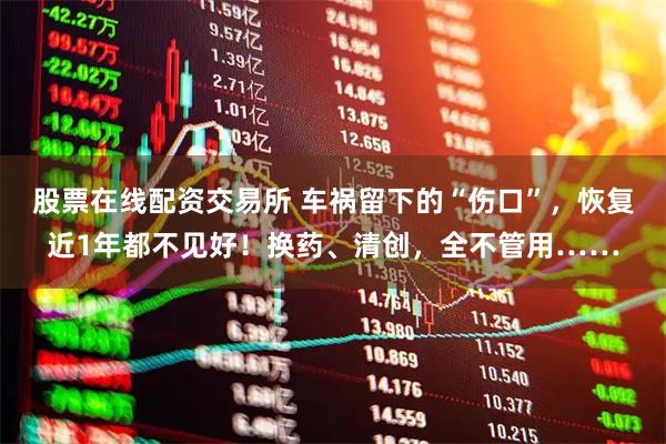 股票在线配资交易所 车祸留下的“伤口”，恢复近1年都不见好！换药、清创，全不管用……